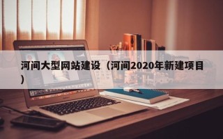 三沙河间大型网站建设（河间2020年新建项目）