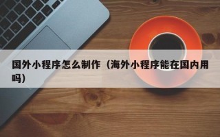 三沙国外小程序怎么制作（海外小程序能在国内用吗）
