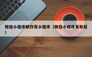 三沙微信小程序制作完小程序（微信小程序发布后）