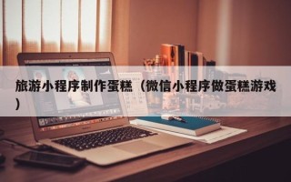 三沙旅游小程序制作蛋糕（微信小程序做蛋糕游戏）